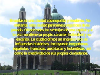 Bruselas es una ciudad cosmopolita y moderna. No obstante, esta ciudad permanece orgullosa de su pasado. Ofrece todas las ventajas de una capital y a la vez mantiene su propio carácter individual y su encanto. La ciudad ofrece un mosaico rico de influencias históricas, incluyendo borgoñonas, españolas, francesas, austriacas y holandesas, así como la creatividad de sus propios ciudadanos.   