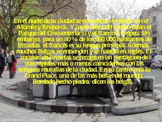 En el norte de la ciudad se encuentra el Heizel con el Atomio y Bruparck. Y justo fuera del centro están el Parque del Cincuentenario y el Barrio Europeo. Sin embargo, para un 80 % de los 950,000 habitantes de Bruselas, el francés es su lengua principal. Además, muchos Belgas se entienden y se hablan en inglés. El corazón de Bruselas se recoge en un pentágono de vías rápidas, más o menos coincidentes con las antiguas murallas de la ciudad. En su centro está la Grand Place, una de las más bellas del mundo. Bordado hecho piedra, dicen los belgas.   