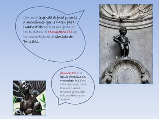 Con una leyenda difusa y unas
dimensiones que le hacen pasar
inadvertido para la mayoría de
los turistas, el Manneken Pis se
ha convertido en el símbolo de
Bruselas.
Jeanneke Pis es la
réplica femenina del
Manneken Pis. Esta
niña desvergonzada
es mucho menos
conocida y también
más moderna que el
original.
 