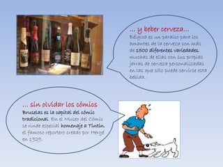 … y beber cerveza…
Bélgica es un paraíso para los
amantes de la cerveza con más
de 1500 diferentes variedades,
muchas de ellas con sus propias
jarras de cerveza personalizadas
en las que sólo puede servirse esta
bebida.
… sin olvidar los cómics
Bruselas es la capital del cómic
tradicional. En el Museo del Cómic
se rinde especial homenaje a Tintín,
el famoso reportero creado por Hergé
en 1929.
 