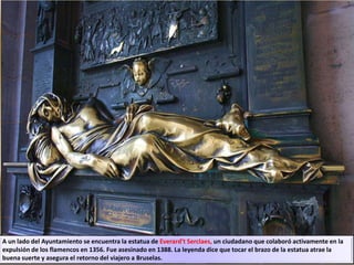 A un lado del Ayuntamiento se encuentra la estatua de Everard't Serclaes, un ciudadano que colaboró activamente en la
expulsión de los flamencos en 1356. Fue asesinado en 1388. La leyenda dice que tocar el brazo de la estatua atrae la
buena suerte y asegura el retorno del viajero a Bruselas.
 