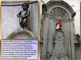 Creado en 1388, el Manneken Pis es uno de los
símbolos más representativos y queridos de Bruselas.
El Manneken Pis es una estatuilla de unos 50
centímetros que representa a un niño desnudo
orinando en la pila de una fuente. Leyendas del
Manneken Pis. Con el paso de los años se han creado
cientos de leyendas sobre el Manneken Pis. Estas son
las más extendidas: El niño de la estatuilla apagó de
una forma tan original una mecha encendida,
salvando así a la ciudad de un incendio.
 