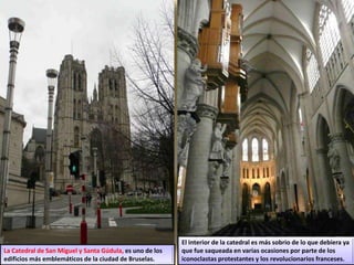 La Catedral de San Miguel y Santa Gúdula, es uno de los
edificios más emblemáticos de la ciudad de Bruselas.
El interior de la catedral es más sobrio de lo que debiera ya
que fue saqueada en varias ocasiones por parte de los
iconoclastas protestantes y los revolucionarios franceses.
 