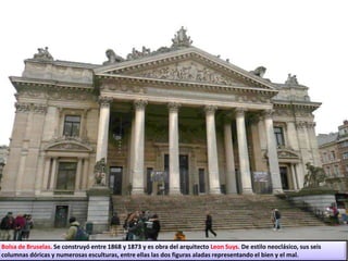Bolsa de Bruselas. Se construyó entre 1868 y 1873 y es obra del arquitecto Leon Suys. De estilo neoclásico, sus seis
columnas dóricas y numerosas esculturas, entre ellas las dos figuras aladas representando el bien y el mal.
 