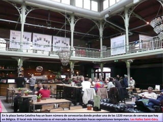 En la plaza Santa Catalina hay un buen número de cervecerías donde probar una de las 1220 marcas de cerveza que hay
en Bélgica. El local más interesante es el mercado donde también haces exposiciones temporales. Les Halles Saint-Géry.
 