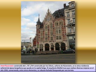 Hotel Ravenstein construido del s. XV y XVI construido por los Clèves, señores de Ravenstein, es la única residencia
señorial de época borgoñona que queda en la capital belga. El arquitecto Malfait tuvo que realizar diversas mejoras en el
año 1934, conservando, entre otros elementos, su robusta fachada flanqueada por una torreta.
 