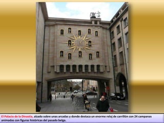El Palacio de la Dinastía, alzado sobre unas arcadas y donde destaca un enorme reloj de carrillón con 24 campanas
animadas con figuras históricas del pasado belga.
 
