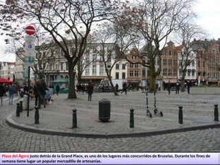 Plaza del Ágora justo detrás de la Grand Place, es uno de los lugares más concurridos de Bruselas. Durante los fines de
semana tiene lugar un popular mercadillo de artesanías.
 