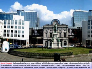 Barrio Europeo. Dado que Bruselas es la sede oficial de la Unión Europea, acumula el mayor número de oficinas centrales
de asociaciones internacionales (1.700), miembros de grupos de interés (25.000) y corresponsales de prensa (1.000) Con
estos datos es comprensible el ambiente del barrio europeo. Un lugar donde el negocio y el dinero está a la orden del día.
 