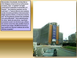 Bienvenidos a Eurolandia. Así describe La
Libre Belgique el barrio de las instituciones
europeas. Aquí, "el ’globish’ (el inglés
universal) ha sustituido al neerlandés y al
francés", "las trattorias coexisten con los
sushi bars" y "hasta la librería más modesta
vende cincuenta periódicos internacionales".
Según apunta el diario, se trata de un barrio
que "los bruselenses siempre han asimilado
con cierta dificultad": ’Zona administrativa
sin alma’, ’gheto de ejecutivos, ’apartheid
económico-social’, los términos que utilizan
los vecinos nunca han sido amables hacia el
entorno que acoge a 50.000 funcionarios y
que cuenta con más de 3 millones de m2 de
oficinas ocupadas".
 
