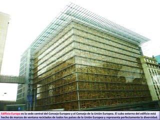 Edificio Europa es la sede central del Consejo Europeo y el Consejo de la Unión Europea. El cubo externo del edificio está
hecho de marcos de ventana reciclados de todos los países de la Unión Europea y representa perfectamente la diversidad.
 