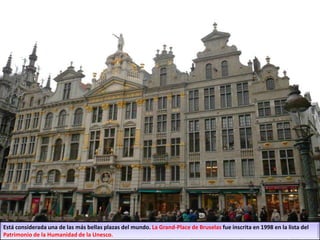 Está considerada una de las más bellas plazas del mundo. La Grand-Place de Bruselas fue inscrita en 1998 en la lista del
Patrimonio de la Humanidad de la Unesco.
 