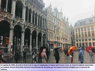 En agosto de 1695, durante la Guerra de la Liga de Augsburgo, la mayor parte de las casas, la mayoría todavía construidas
en madera, fueron destruidas durante el bombardeo de Bruselas por las tropas francesas dirigidas por el mariscal de
Villeroy.
 