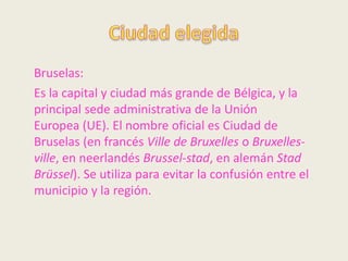 Bruselas:
Es la capital y ciudad más grande de Bélgica, y la
principal sede administrativa de la Unión
Europea (UE). El nombre oficial es Ciudad de
Bruselas (en francés Ville de Bruxelles o Bruxelles-
ville, en neerlandés Brussel-stad, en alemán Stad
Brüssel). Se utiliza para evitar la confusión entre el
municipio y la región.
 