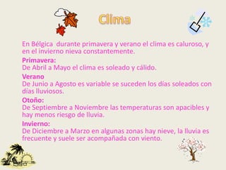 En Bélgica durante primavera y verano el clima es caluroso, y
en el invierno nieva constantemente.
Primavera:
De Abril a Mayo el clima es soleado y cálido.
Verano
De Junio a Agosto es variable se suceden los días soleados con
días lluviosos.
Otoño:
De Septiembre a Noviembre las temperaturas son apacibles y
hay menos riesgo de lluvia.
Invierno:
De Diciembre a Marzo en algunas zonas hay nieve, la lluvia es
frecuente y suele ser acompañada con viento.
 