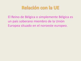 El Reino de Bélgica o simplemente Bélgica es
un país soberano miembro de la Unión
Europea situado en el noroeste europeo.
 