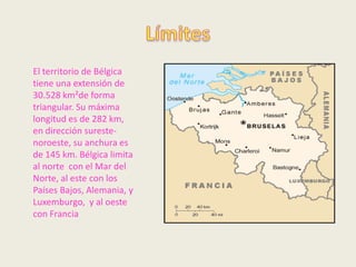 El territorio de Bélgica
tiene una extensión de
30.528 km²de forma
triangular. Su máxima
longitud es de 282 km,
en dirección sureste-
noroeste, su anchura es
de 145 km. Bélgica limita
al norte con el Mar del
Norte, al este con los
Países Bajos, Alemania, y
Luxemburgo, y al oeste
con Francia
 
