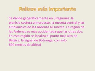 Se divide geográficamente en 3 regiones: la
planicie costera al noroeste, la meseta central y las
altiplanicies de las Ardenas al sureste. La región de
las Ardenas es más accidentada que las otras dos.
En esta región se localiza el punto más alto de
Bélgica, la Signal de Botrange, con sólo
694 metros de altitud
 