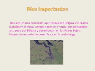 Dos son los ríos principales que atraviesan Bélgica, el Escalda
(Scheldt) y el Mosa. Ambos nacen en Francia, son navegables
a su paso por Bélgica y desembocan en los Países Bajos.
Ningún río importante desemboca en la costa belga.
 