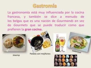 La gastronomía está muy influenciada por la cocina
francesa, y también se dice a menudo de
los belgas que es una nación de Gourmands en vez
de Gourmets que se puede traducir como que
prefieren la gran cocina.




              Patatas con mejillones
   stoemp
 