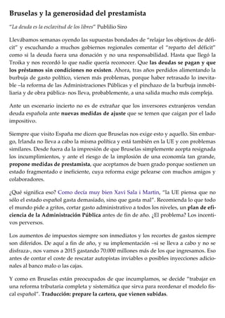 Bruselas y la generosidad del prestamista
“La deuda es la esclavitud de los libres” Publilio Siro
Llevábamos semanas oyendo las supuestas bondades de “relajar los objetivos de défi-
cit” y escuchando a muchos gobiernos regionales comentar el “reparto del déficit”
como si la deuda fuera una donación y no una responsabilidad. Hasta que llegó la
Troika y nos recordó lo que nadie quería reconocer. Que las deudas se pagan y que
los préstamos sin condiciones no existen. Ahora, tras años perdidos alimentando la
burbuja de gasto político, vienen más problemas, porque haber retrasado lo inevita-
ble –la reforma de las Administraciones Públicas y el pinchazo de la burbuja inmobi-
liaria y de obra pública- nos lleva, probablemente, a una salida mucho más compleja.
Ante un escenario incierto no es de extrañar que los inversores extranjeros vendan
deuda española ante nuevas medidas de ajuste que se temen que caigan por el lado
impositivo.
Siempre que visito España me dicen que Bruselas nos exige esto y aquello. Sin embar-
go, Irlanda no lleva a cabo la misma política y está también en la UE y con problemas
similares. Desde fuera da la impresión de que Bruselas simplemente acepta resignada
los incumplimientos, y ante el riesgo de la implosión de una economía tan grande,
propone medidas de prestamista, que aceptamos de buen grado porque sostienen un
estado fragmentado e ineficiente, cuya reforma exige pelearse con muchos amigos y
colaboradores.
¿Qué significa eso? Como decía muy bien Xavi Sala i Martin, “la UE piensa que no
sólo el estado español gasta demasiado, sino que gasta mal”. Recomienda lo que todo
el mundo pide a gritos, cortar gasto administrativo a todos los niveles, un plan de efi-
ciencia de la Administración Pública antes de fin de año. ¿El problema? Los incenti-
vos perversos.
Los aumentos de impuestos siempre son inmediatos y los recortes de gastos siempre
son diferidos. De aquí a fin de año, y su implementación –si se lleva a cabo y no se
disfraza-, nos vamos a 2015 gastando 70.000 millones más de los que ingresamos. Eso
antes de contar el coste de rescatar autopistas inviables o posibles inyecciones adicio-
nales al banco malo o las cajas.
Y como en Bruselas están preocupados de que incumplamos, se decide “trabajar en
una reforma tributaria completa y sistemática que sirva para reordenar el modelo fis-
cal español”. Traducción: prepare la cartera, que vienen subidas.
 