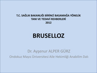 T.C. SAĞLIK BAKANLIĞI BİRİNCİ BASAMAĞA YÖNELİK
                TANI VE TEDAVİ REHBERLERİ
                           2012



                BRUSELLOZ

            Dr. Ayşenur ALPER GÜRZ
Ondokuz Mayıs Üniversitesi Aile Hekimliği Anabilim Dalı
 