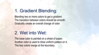 Blending two or more colors to get a gradient.
The transition between colors should be smooth.
Gradually create an overall change of color.
1. Gradient Blending:
The base color is painted on a sheet of paper.
Another color is used to draw uniform patters on it.
The two colors merge at the boundary.
2. Wet into Wet:
 