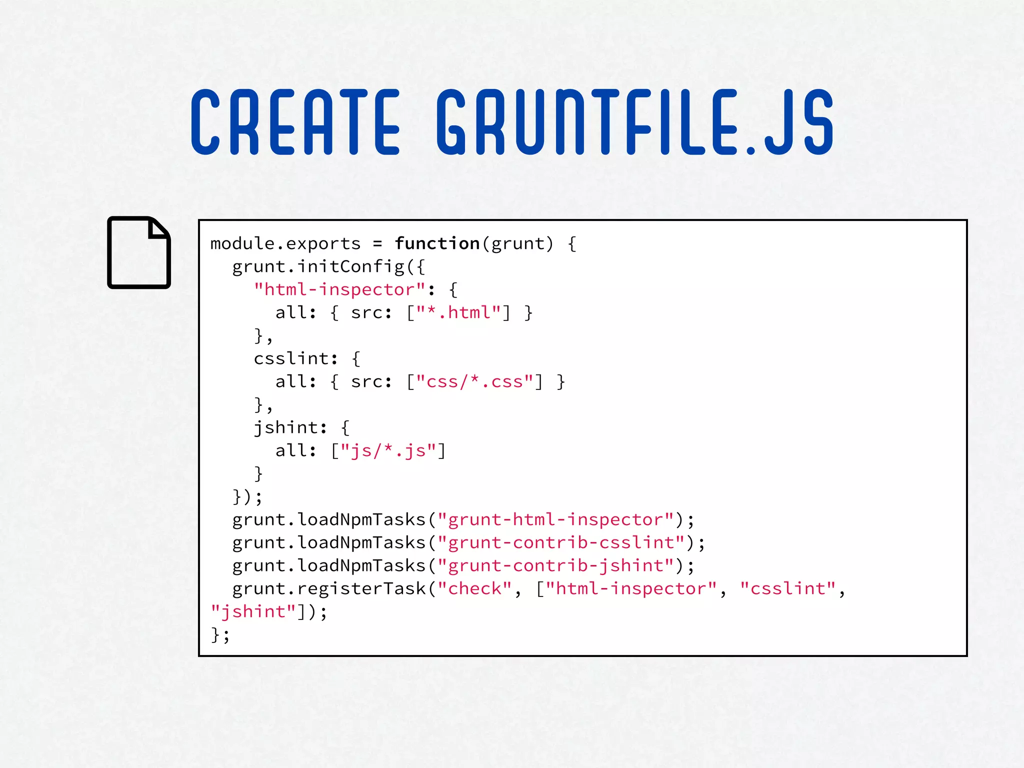 module.exports = function(grunt) {
grunt.initConfig({
"html-inspector": {
all: { src: ["*.html"] }
},
csslint: {
all: { src: ["css/*.css"] }
},
jshint: {
all: ["js/*.js"]
}
});
grunt.loadNpmTasks("grunt-html-inspector");
grunt.loadNpmTasks("grunt-contrib-csslint");
grunt.loadNpmTasks("grunt-contrib-jshint");
grunt.registerTask("check", ["html-inspector", "csslint",
"jshint"]);
};
CREATE GRUNTFILE.JS
 