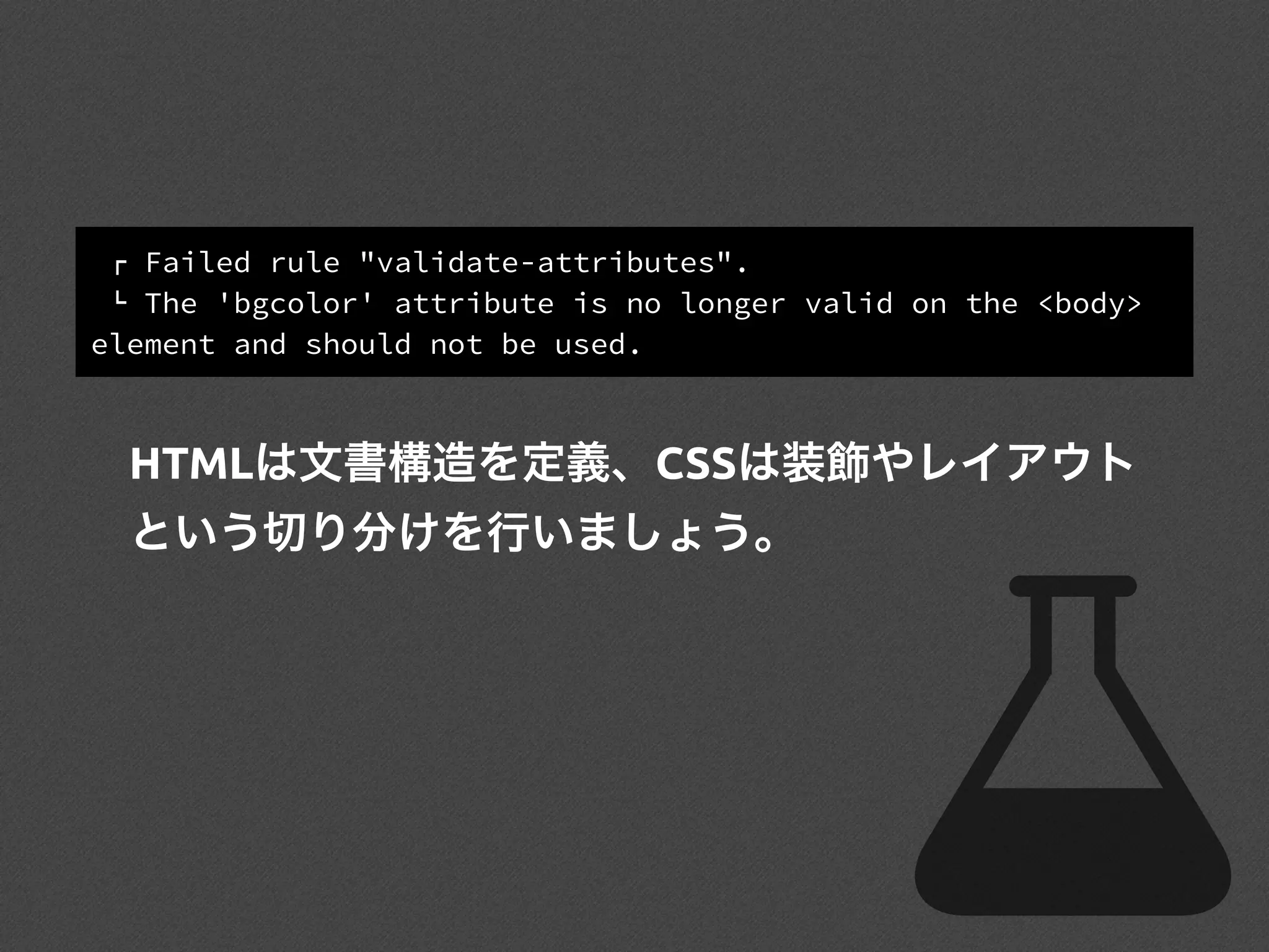 ! Failed rule "validate-attributes".
" The 'bgcolor' attribute is no longer valid on the <body>
element and should not be used.
HTMLは文書構造を定義、CSSは装飾やレイアウト
という切り分けを行いましょう。
 