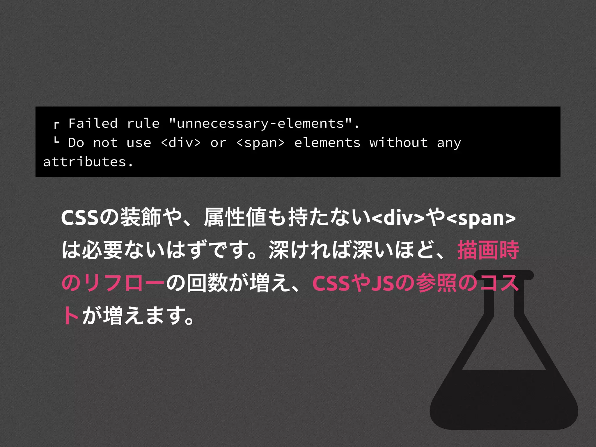 ! Failed rule "unnecessary-elements".
" Do not use <div> or <span> elements without any
attributes.
CSSの装飾や、属性値も持たない<div>や<span>
は必要ないはずです。深ければ深いほど、描画時
のリフローの回数が増え、CSSやJSの参照のコス
トが増えます。
 