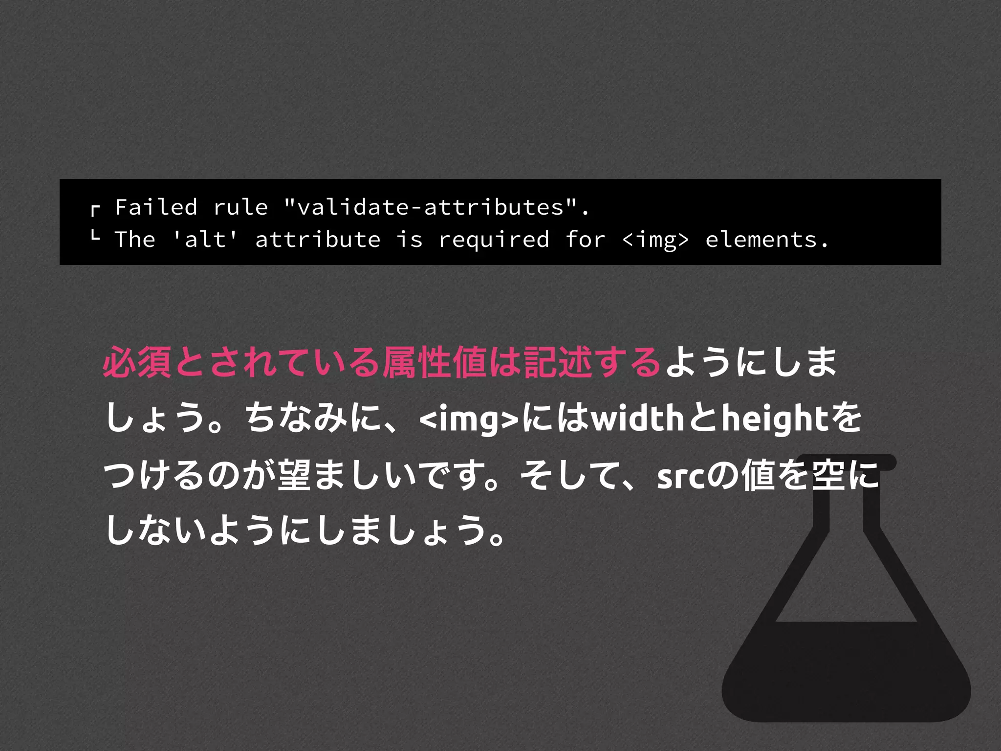 ! Failed rule "validate-attributes".
" The 'alt' attribute is required for <img> elements.
必須とされている属性値は記述するようにしま
しょう。ちなみに、<img>にはwidthとheightを
つけるのが望ましいです。そして、srcの値を空に
しないようにしましょう。
 