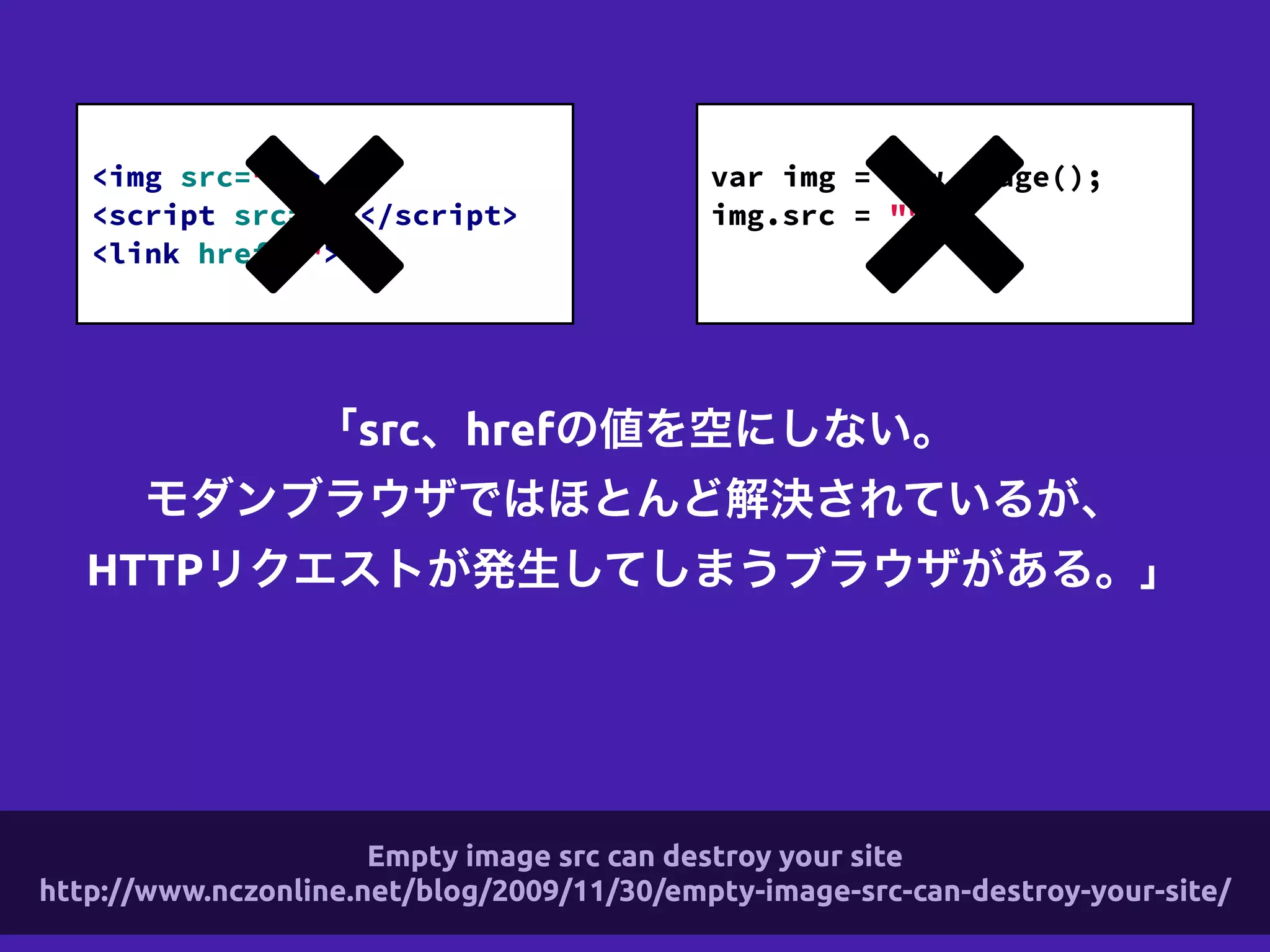 「src、hrefの値を空にしない。
モダンブラウザではほとんど解決されているが、
HTTPリクエストが発生してしまうブラウザがある。」
!
<img src="" >
<script src=""></script>
<link href="">
!
var img = new Image();
img.src = "";
!
Empty image src can destroy your site
http://www.nczonline.net/blog/2009/11/30/empty-image-src-can-destroy-your-site/
 