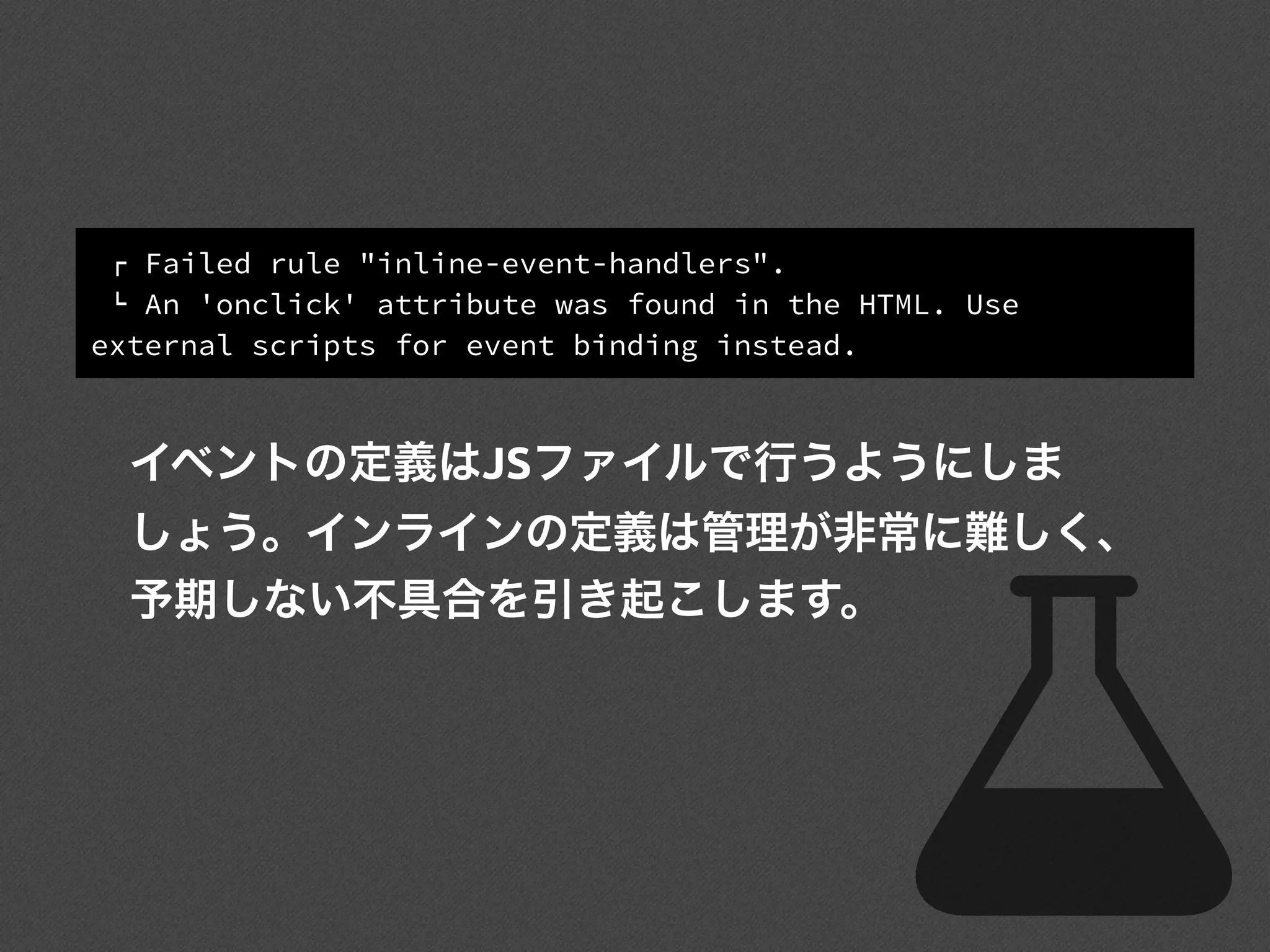 ! Failed rule "inline-event-handlers".
" An 'onclick' attribute was found in the HTML. Use
external scripts for event binding instead.
イベントの定義はJSファイルで行うようにしま
しょう。インラインの定義は管理が非常に難しく、
予期しない不具合を引き起こします。
 