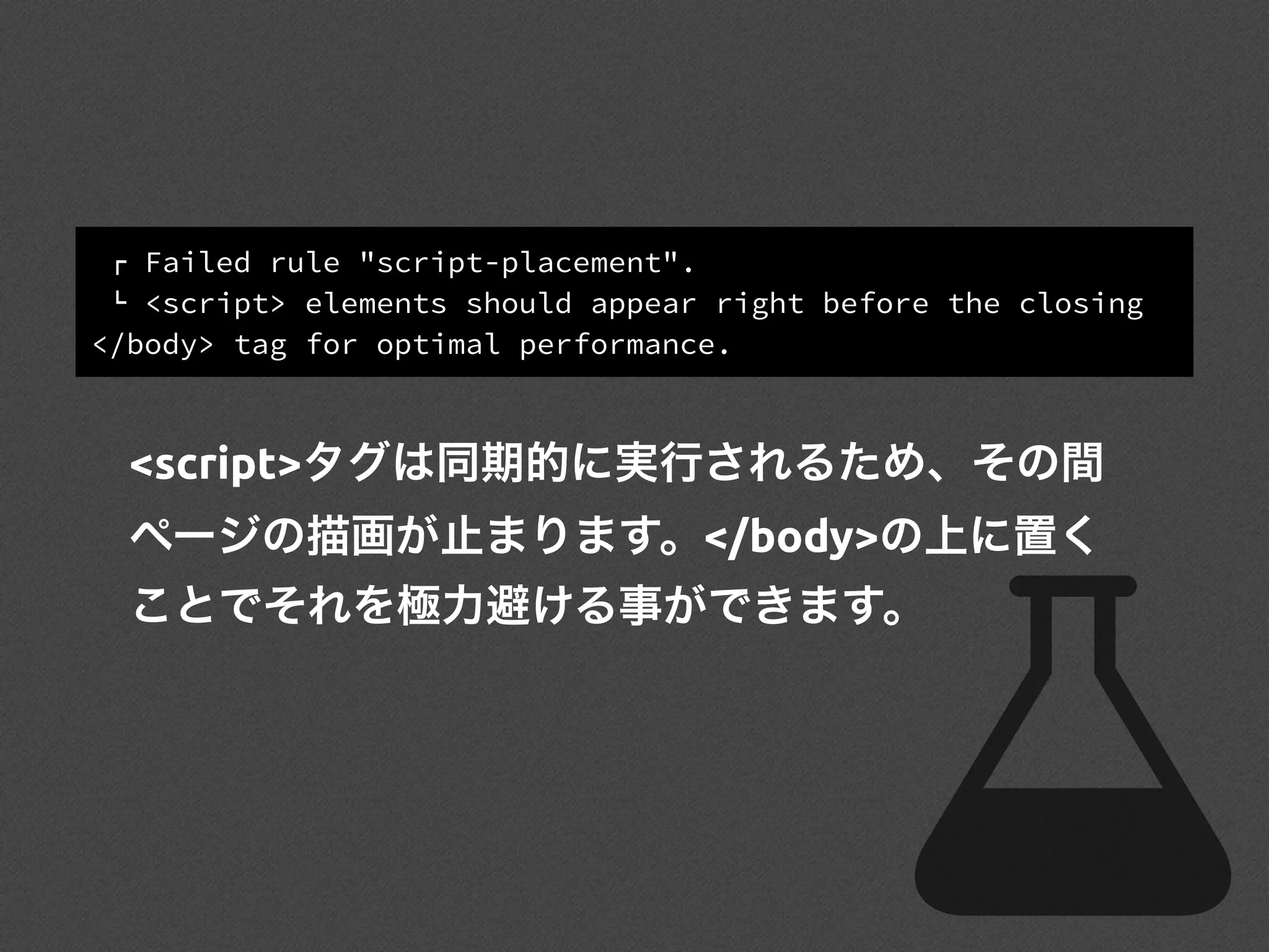 ! Failed rule "script-placement".
" <script> elements should appear right before the closing
</body> tag for optimal performance.
<script>タグは同期的に実行されるため、その間
ページの描画が止まります。</body>の上に置く
ことでそれを極力避ける事ができます。
 