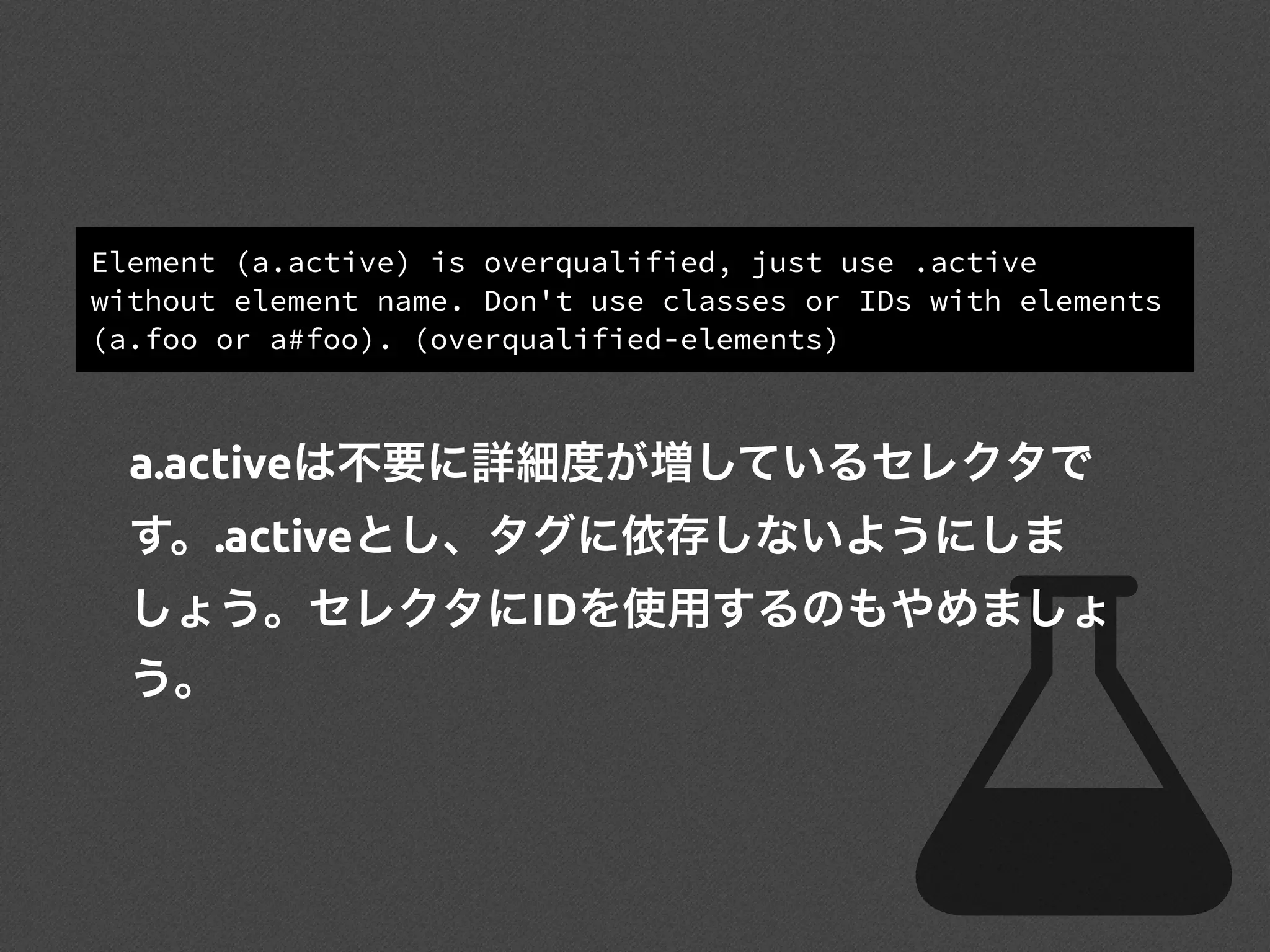 Element (a.active) is overqualified, just use .active
without element name. Don't use classes or IDs with elements
(a.foo or a#foo). (overqualified-elements)
a.activeは不要に詳細度が増しているセレクタで
す。.activeとし、タグに依存しないようにしま
しょう。セレクタにIDを使用するのもやめましょ
う。
 
