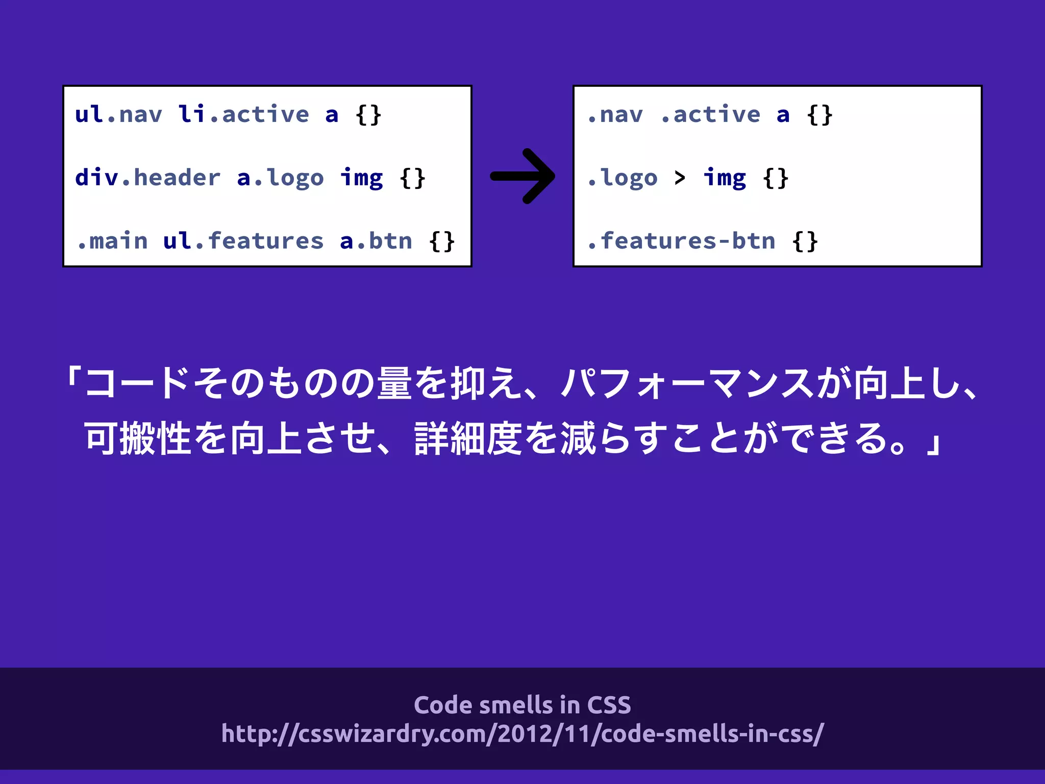 「コードそのものの量を抑え、パフォーマンスが向上し、
可搬性を向上させ、詳細度を減らすことができる。」
ul.nav li.active a {}
!
div.header a.logo img {}
!
.main ul.features a.btn {}
.nav .active a {}
!
.logo > img {}
!
.features-btn {}
Code smells in CSS
http://csswizardry.com/2012/11/code-smells-in-css/
 