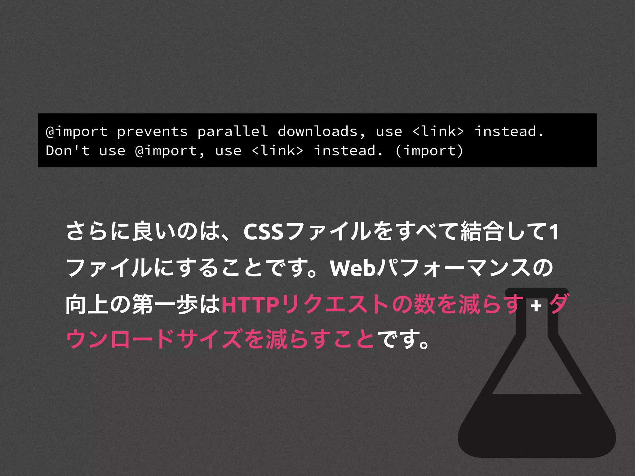 @import prevents parallel downloads, use <link> instead.
Don't use @import, use <link> instead. (import)
さらに良いのは、CSSファイルをすべて結合して1
ファイルにすることです。Webパフォーマンスの
向上の第一歩はHTTPリクエストの数を減らす + ダ
ウンロードサイズを減らすことです。
 