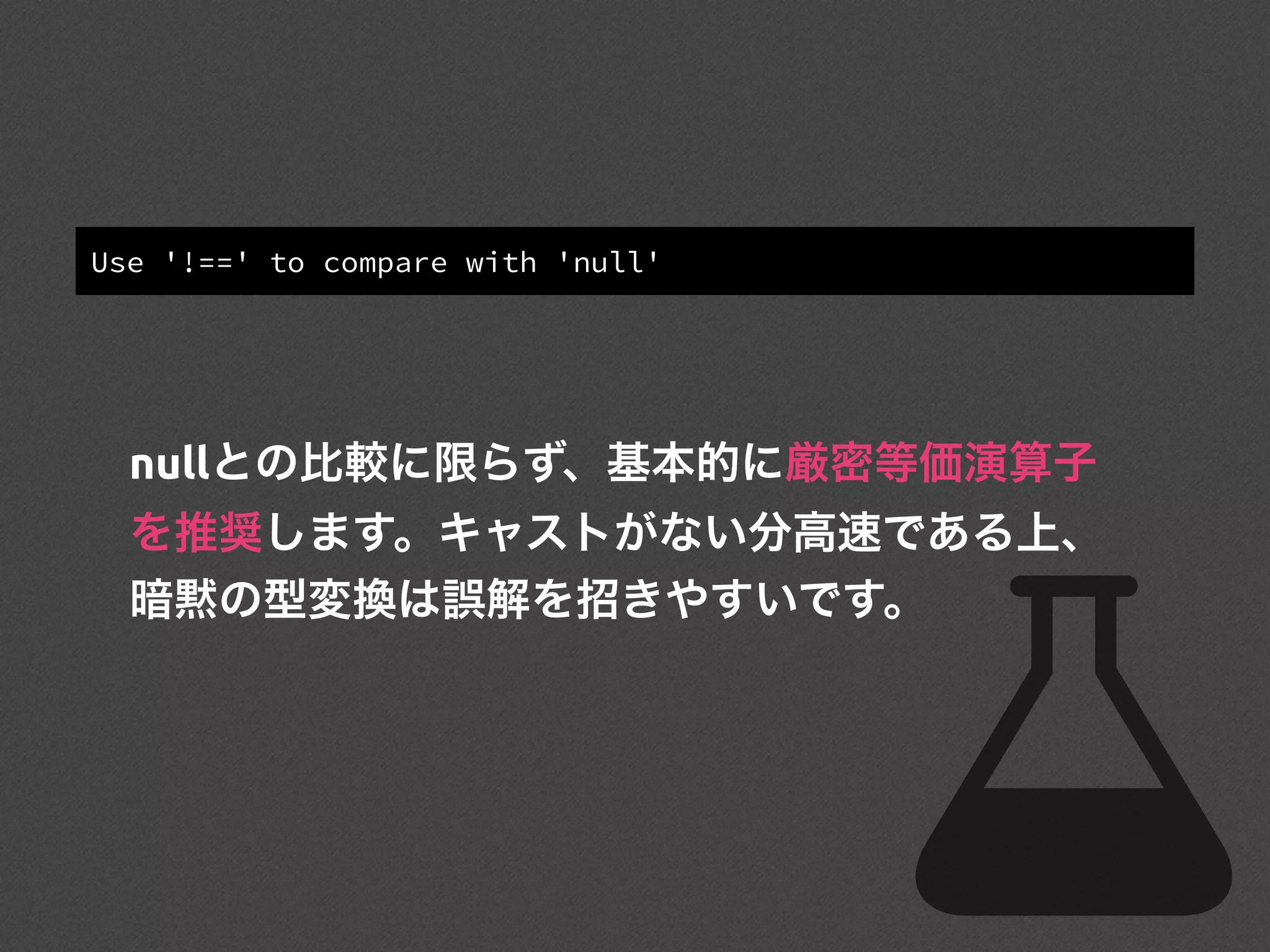 Use '!==' to compare with 'null'
nullとの比較に限らず、基本的に厳密等価演算子
を推奨します。キャストがない分高速である上、
暗黙の型変換は誤解を招きやすいです。
 