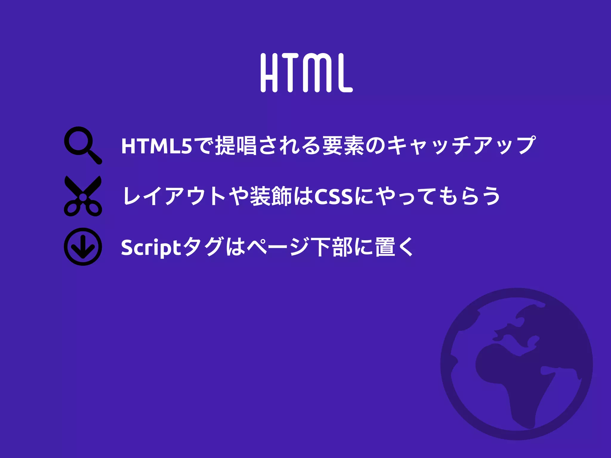 HTML
レイアウトや装飾はCSSにやってもらう
Scriptタグはページ下部に置く
HTML5で提唱される要素のキャッチアップ
 