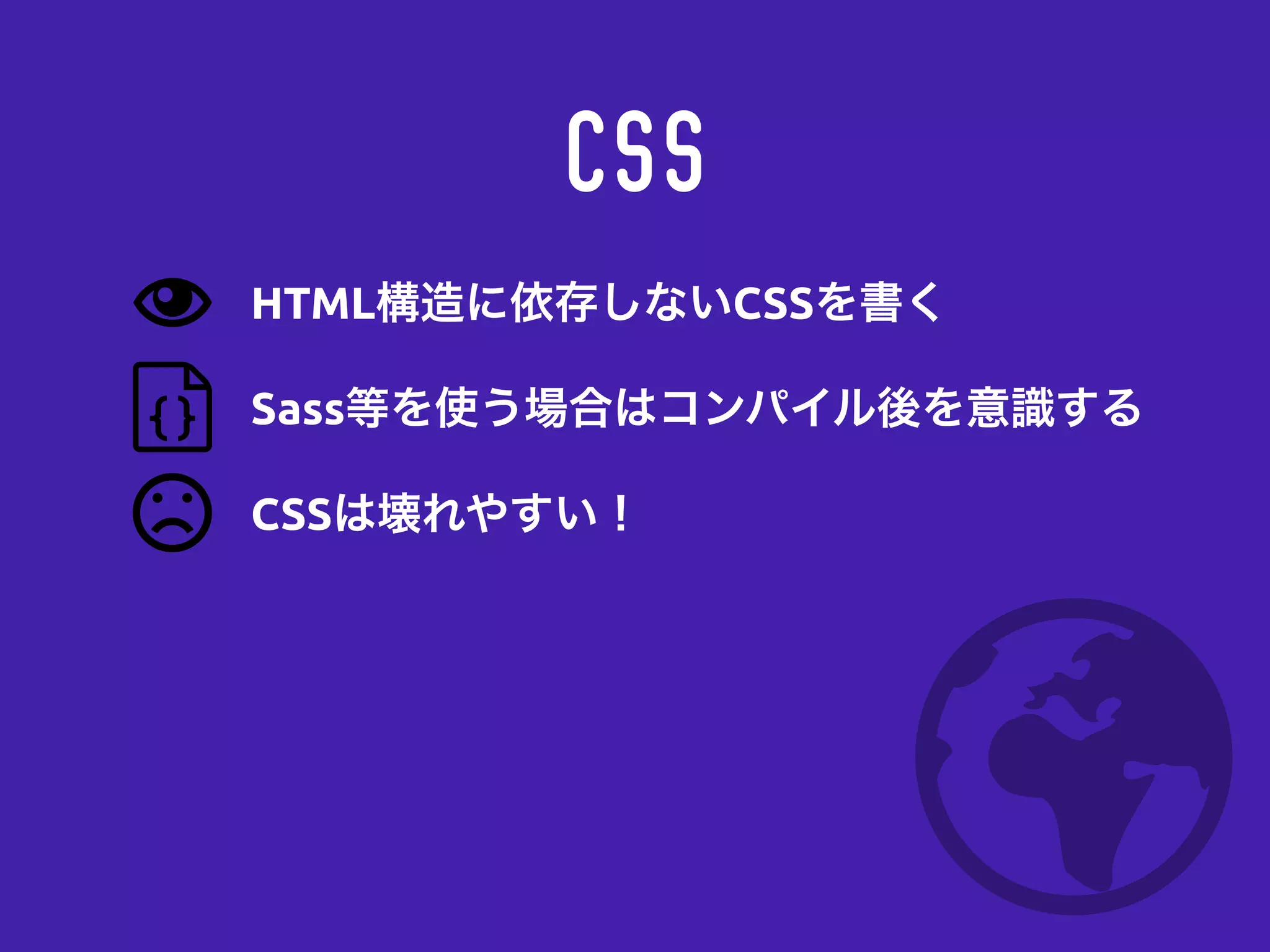 CSS
Sass等を使う場合はコンパイル後を意識する
CSSは壊れやすい！
HTML構造に依存しないCSSを書く
 