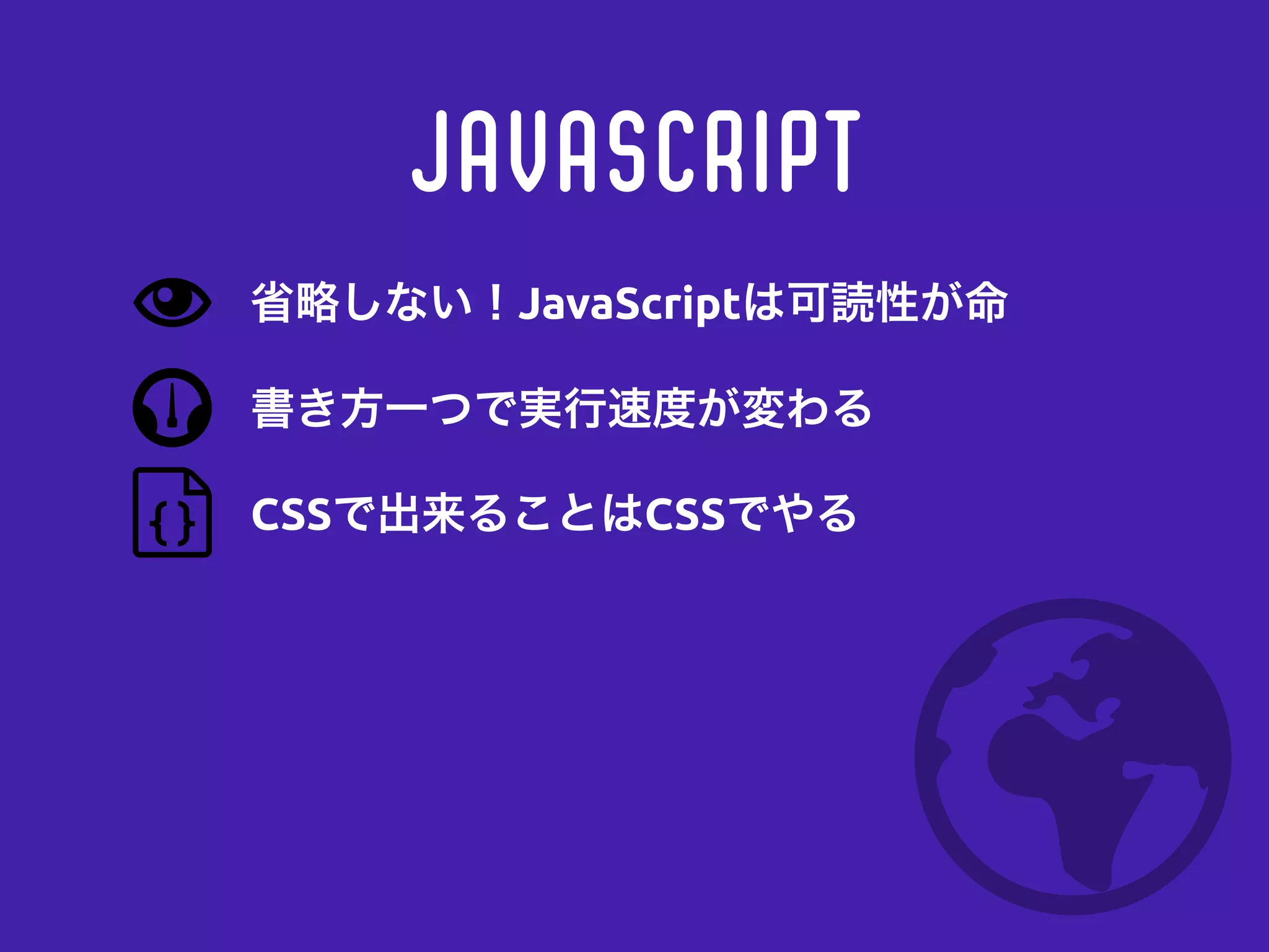 JavaScript
書き方一つで実行速度が変わる
CSSで出来ることはCSSでやる
省略しない！JavaScriptは可読性が命
 