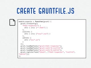 module.exports = function(grunt) {
grunt.initConfig({
"html-inspector": {
all: { src: ["*.html"] }
},
csslint: {
all: { src: ["css/*.css"] }
},
jshint: {
all: ["js/*.js"]
}
});
grunt.loadNpmTasks("grunt-html-inspector");
grunt.loadNpmTasks("grunt-contrib-csslint");
grunt.loadNpmTasks("grunt-contrib-jshint");
grunt.registerTask("check", ["html-inspector", "csslint",
"jshint"]);
};
CREATE GRUNTFILE.JS
 