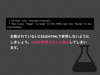 ! Failed rule "unused-classes".
" The class 'hoge' is used in the HTML but not found in any
stylesheet.
定義されていないCSSはHTMLで参照しないように
しましょう。CSSの参照コストが発生してしまい
ます。
 