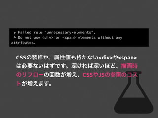 ! Failed rule "unnecessary-elements".
" Do not use <div> or <span> elements without any
attributes.
CSSの装飾や、属性値も持たない<div>や<span>
は必要ないはずです。深ければ深いほど、描画時
のリフローの回数が増え、CSSやJSの参照のコス
トが増えます。
 