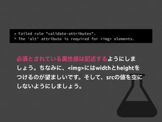 ! Failed rule "validate-attributes".
" The 'alt' attribute is required for <img> elements.
必須とされている属性値は記述するようにしま
しょう。ちなみに、<img>にはwidthとheightを
つけるのが望ましいです。そして、srcの値を空に
しないようにしましょう。
 