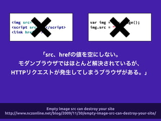 「src、hrefの値を空にしない。
モダンブラウザではほとんど解決されているが、
HTTPリクエストが発生してしまうブラウザがある。」
!
<img src="" >
<script src=""></script>
<link href="">
!
var img = new Image();
img.src = "";
!
Empty image src can destroy your site
http://www.nczonline.net/blog/2009/11/30/empty-image-src-can-destroy-your-site/
 