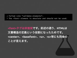 ! Failed rule "validate-elements".
" The <font> element is obsolete and should not be used.
<font>タグは非推奨です。前述の通り、HTMLは
文書構造の定義という役割になったためです。
<center>、<basefont>、<u>、<s>等にも同様の
ことが言えます。
 