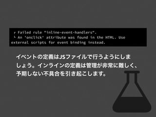 ! Failed rule "inline-event-handlers".
" An 'onclick' attribute was found in the HTML. Use
external scripts for event binding instead.
イベントの定義はJSファイルで行うようにしま
しょう。インラインの定義は管理が非常に難しく、
予期しない不具合を引き起こします。
 
