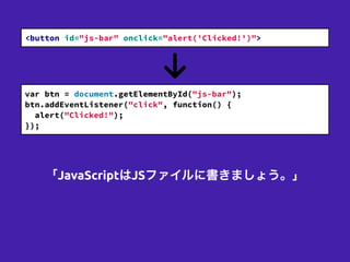 <button id="js-bar" onclick="alert('Clicked!')">
var btn = document.getElementById("js-bar");
btn.addEventListener("click", function() {
alert("Clicked!");
});
「JavaScriptはJSファイルに書きましょう。」
 