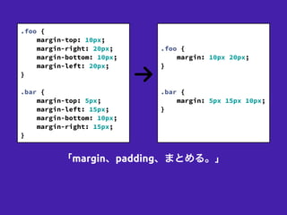 「margin、padding、まとめる。」
.foo {
margin-top: 10px;
margin-right: 20px;
margin-bottom: 10px;
margin-left: 20px;
}
!
.bar {
margin-top: 5px;
margin-left: 15px;
margin-bottom: 10px;
margin-right: 15px;
}
!
!
.foo {
margin: 10px 20px;
}
!
!
.bar {
margin: 5px 15px 10px;
}
!
!
 